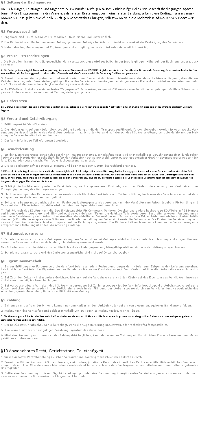 Textfeld: 1 Geltung der BedingungenDie Lieferungen, Leistungen und Angebote des Verkufers erfolgen ausschlielich aufgrund dieser Geschftsbedingungen. Sptestens mit der Entgegennahme der Ware aus der ersten Bestellung oder meiner ersten Leistung gelten diese Bedingungen als angenommen. Diese gelten auch fr alle knftigen Geschftsbeziehungen, selbst wenn sie nicht nochmals ausdrcklich vereinbart werden.2 Vertragsabschlu1. Angebote sind - auch bezglich Preisangaben - freibleibend und unverbindlich.  2. Der Kufer ist vier Wochen an seinen Auftrag gebunden. Auftrge bedrfen zur Rechtswirksamkeit der Besttigung des Verkufers  3. Nebenabreden, nderungen und Ergnzungen sind nur  gltig, wenn der Verkufer sie schriftlich besttigt.3 Preise, Preisnderungen1 Die Preise beinhalten nicht die gesetzliche Mehrwertsteuer, diese wird zustzlich in der jeweils gltigen Hhe auf  der Rechnung separat ausgewiesen.2. Die Preise gelten zuzglich Porto und Verpackung. Ab  einem Warenwert von  500,00 trgt der Verkufer die Frachtkosten fr normale Zusendung. Sonderwnsche des Kufers werden diesem in Rechnung gestellt. Im Raum Idar-Oberstein und Idar-Oberstein wird die Zustellung frei Haus vorgenommen.3. Soweit  zwischen Vertragsabschlu und vereinbartem und / oder tatschlichem Lieferdatum mehr als sechs Monate  liegen, gelten die zur  Zeit der Lieferung oder Bereitstellung gltigen Preise des Verkufers, bersteigen die letztgenannten Preise die zunchst vereinbarten um mehr  als 10%, so ist der Kufer berechtigt vom Vertrag zurckzutreten.4. Im EDV-Bereich sind die meisten Preise Tagespreise. Schwankungen von +/-5% werden vom Verkufer aufgefangen. Grere Schwankungen nach oben oder unten werden bei Rechungstellung angepasst.4 LieferzeitenBei Lieferverzgerungen, die vom Verkufer zu vertreten sind, betrgt die vom Kufer zu setzende Nachfrist zwei Wochen, die mit Eingang der Nachfristsetzung beim Verkufer beginnt.5 Versand und Gefahrbergang1. Erfllungsort ist Idar-Oberstein2. Die  Gefahr geht auf den Kufer ber, sobald die Sendung an die den Transport ausfhrende Person bergeben worden ist oder zwecks Versendung die Geschftsrume des Verkufers verlassen hat. Wird der Versand auf Wunsch des Kufers verzgert, geht die Gefahr mit der Meldung der Versandbereitschaft auf ihn ber.3. Der Verkufer ist zu Teillieferungen berechtigt.6 Gewhrleistung1. Ist der Liefergegenstand schadhaft oder fehlen ihm zugesicherte Eigenschaften oder wird er innerhalb der Gewhrleistungsfrist durch Fabrikations- oder Material-fehler schadhaft, liefert der Verkufer nach seiner Wahl, unter Ausschluss sonstiger Gewhrleistungsansprche des Kufers, Ersatz oder bessert nach. Mehrfache Nachbesserung ist zulssig.2. Die Gewhrleistungsfrist betrgt 24 Monate und beginnt mit dem Datum des Gefahrberganges.3. Offensichtliche Mngel  mssen dem Verkufer unverzglich, schriftlich mitgeteilt werden. Die mangelhaften Liefergegenstnde sind in dem Zustand, in dem sie sich im Zeitpunkt der Feststellung des Mangels befinden, zur Besichtigung durch den Verkufer bereitzuhalten. Auf Verlangen des Verkufers hat der Kufer den Liefergegenstand mit einer genauen Fehlerbeschreibung und einer Rechnungskopie an den Verkufer zurckzusenden. Ein Versto  gegen  die  vorstehenden Verpflichtungen schliet jedwede Gewhrleistungsansprche gegenber dem Verkufer aus.4. Schlgt die Nachbesserung oder die Ersatzlieferung nach angemessener Frist fehl, kann der Kufer  Herabsetzung des Kaufpreises oder Rckgngigmachung des Vertrages verlangen.5. Nachbesserungs- oder Reparaturarbeiten werden nach Wahl des Verkufers vor Ort beim Kufer, im Hause des Verkufers oder bei dem entsprechenden Vorlieferanten durchgefhrt.6. Sollte eine Beanstandung nicht auf einem Fehler des Liefergegenstandes beruhen, kann der Verkufer eine Aufwandsgebhr fr Handling und Tests erheben. Diese Aufwandsgebhr wird nach der bentigten Arbeitszeit berechnet.7. .Auf  Wunsch des Kufers kann die Gewhrleistungsfrist fr Computer, Monitore, Drucker und andere hochwertige EDV-Teile auf 36 Monate verlngert werden. Versichert sind  Ein- und Ausbau von defekten Teilen, die defekten Teile sowie deren Beschaffungskosten. Ausgenommen von dieser Versicherung sind Verbrauchsmaterialien, Verschleiteile, Datentrger und Software sowie Folgeschden materieller und wirtschaftlicher Art (z.B.: Wiederaufspielen von Software oder Wiederherstellung von Daten etc.) sowie die Fehlersuche. Die Kosten der Versicherung werden nach dem Kaufpreis berechnet und separat auf der Rechung ausgewiesen Der Kufer erhlt nach zustande kommen der Versicherung eine entsprechende Mitteilung ber den Versicherungsumfang.7 Haftungsbegrenzung1. Schadensersatzansprche aus Vertragsverletzung, aus Verschulden bei Vertragsabschlu und aus unerlaubter Handlung sind ausgeschlossen, soweit der Schaden nicht vorstzlich oder grob fahrlssig verursacht wurde.  Der Schadensanspruch bezieht sich ausschlielich auf den Liefergegenstand, Mngelfolgeschden sind von der Haftung ausgeschlossen.2. Schadensersatzansprche und Gewhrleistungsansprche sind nicht auf Dritte bertragbar.8 Eigentumsvorbehalt1. Bis zur Erfllung aller Forderungen, die dem Verkufer aus jedem Rechtsgrund gegen den  Kufer zum Zeitpunkt der Lieferung zustehen, behlt sich der Verkufer das Eigentum an den Gelieferten Waren vor (Vorbehaltsware). Der  Kufer darf ber die Vorbehaltsware nicht verfgen2. Bei Zugriffen Dritter - insbesondere Gerichtsvollzieher - auf die Vorbehaltsware wird der Kufer auf das Eigentum des Verkufers hinweisen und diesen unverzglich benachrichtigen.3. Bei vertragswidrigem Verhalten des Kufers - insbesondere bei Zahlungsverzug - ist der Verkufer berechtigt, die Vorbehaltsware auf seine Kosten zurckzunehmen. Weder in der Zurcknahme noch in der Pfndung der Vorbehaltsware durch den Verkufer liegt - soweit nicht das Abzahlungsgesetz Anwendung findet - der Rcktritt vom Vertrag.9 Zahlung1. Zahlungen mit befreiender Wirkung knnen nur unmittelbar an den Verkufer oder auf ein von diesem angegebenes Bankkonto erfolgen.2. Rechnungen des Verkufers sind zahlbar innerhalb von 10 Tagen ab Rechnungsdatum ohne Abzug.3. Die Ablehnung von Schecks oder Wechseln behlt sich der Verkufer ausdrcklich vor. Die Annahme erfolgt stets nur zahlungshalber. Diskont- und Wechselspesen gehen zu Lasten des Kufers und sind sofort fllig.4. Der Kufer ist zur Aufrechnung nur berechtigt, wenn die Gegenforderung unbestritten oder rechtskrftig festgestellt ist.5.  Die Ware bleibt bis zur endgltigen Bezahlung Eigentum des Verkufers.6. Wird eine Rechnung nicht innerhalb der Zahlungsfrist beglichen, kann ab der ersten Mahnung ein Bankblicher Zinssatz berechnet und Mahngebhren erhoben werden.10 Anwendbares Recht, Gerichtsstand, Teilnichtigkeit1. fr die gesamte Rechtsbeziehung zwischen Verkufer und Kufer gilt ausschlielich deutsches Recht.2. Soweit der Kufer Kaufmann i.S. des Handelsgesetzbuches, juristische Person des ffentlichen Rechts oder ffentlich-rechtliches Sondervermgen ist, ist  Idar-Oberstein ausschlielicher Gerichtsstand fr alle sich aus dem Vertragsverhltnis mittelbar und unmittelbar ergebenden Streitigkeiten.3. Sollte eine Bestimmung in diesen Geschftsbedingungen oder eine Bestimmung in ergnzenden Vereinbarungen unwirksam sein oder werden, so wird davon die Wirksamkeit im brigen nicht berhrt.
